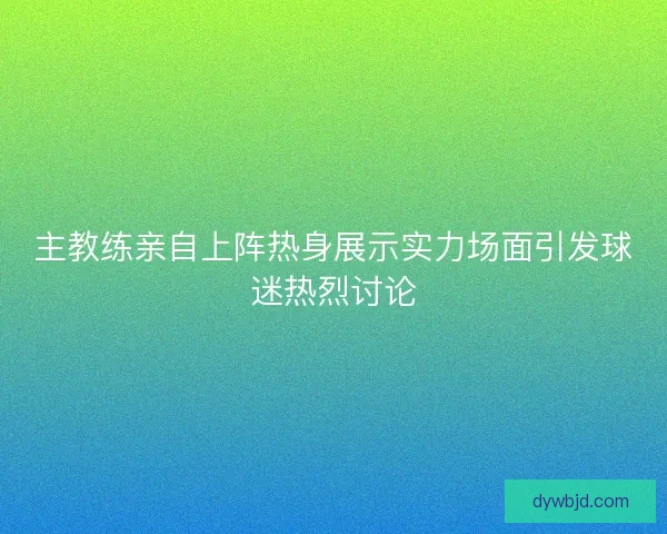 主教练亲自上阵热身展示实力场面引发球迷热烈讨论