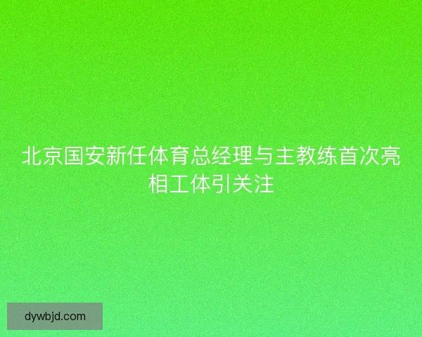 北京国安新任体育总经理与主教练首次亮相工体引关注