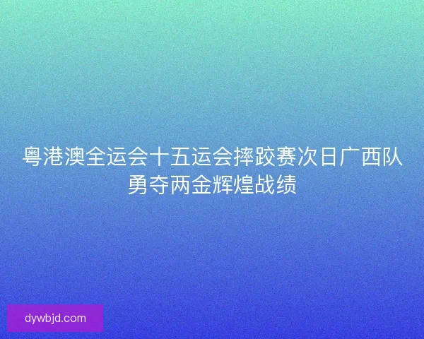 粤港澳全运会十五运会摔跤赛次日广西队勇夺两金辉煌战绩
