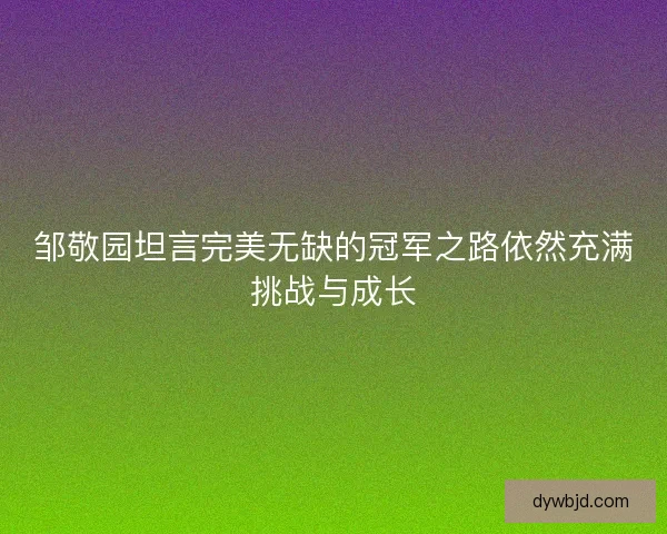 邹敬园坦言完美无缺的冠军之路依然充满挑战与成长