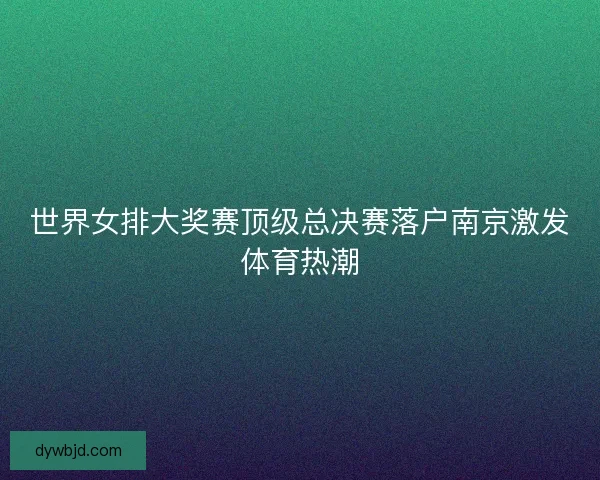 世界女排大奖赛顶级总决赛落户南京激发体育热潮